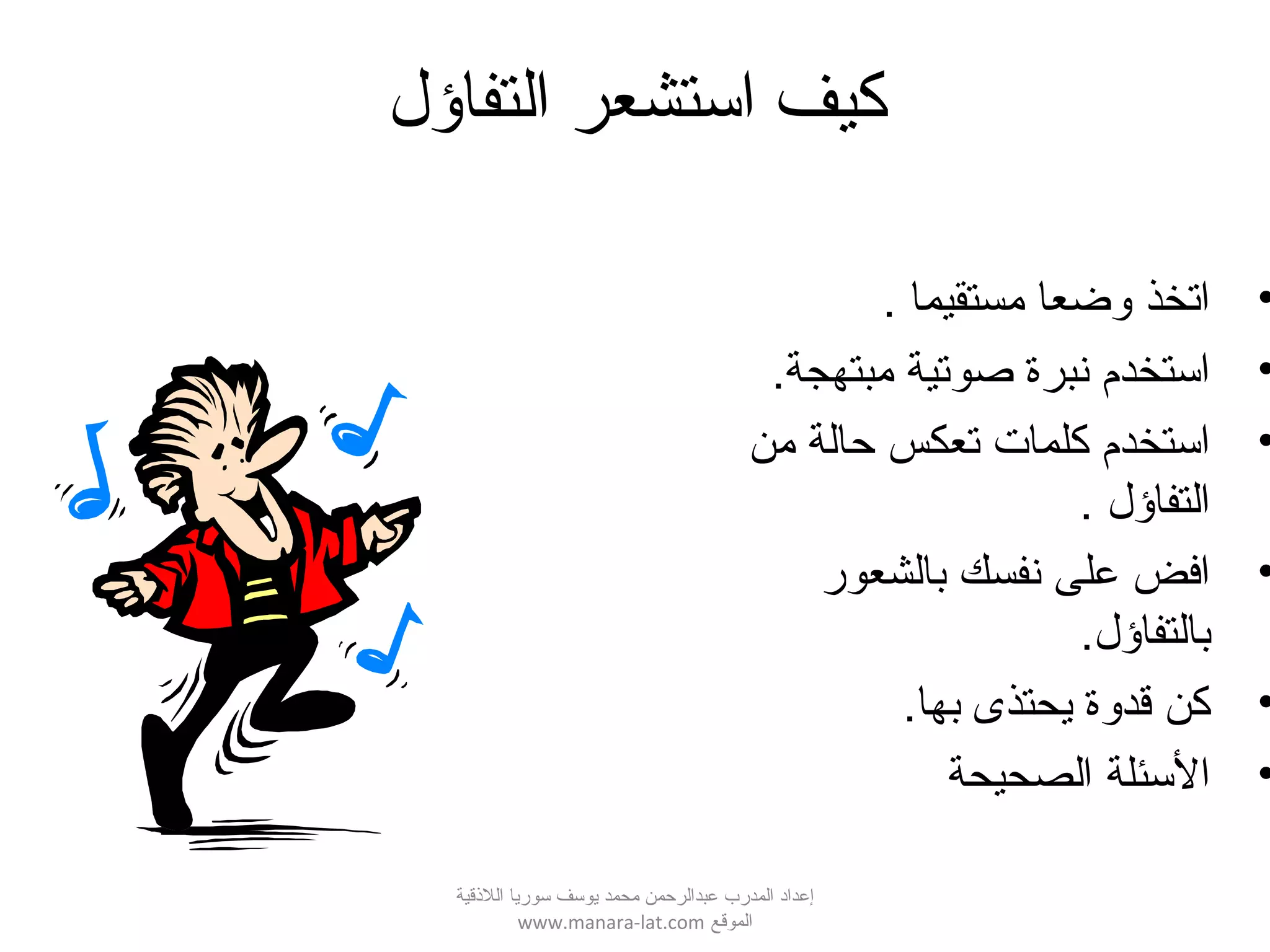 ‫التفاؤل‬ ‫ائستشعر‬ ‫كيف‬
•. ‫مستقيما‬ ‫لوضعا‬ ‫اتخذ‬
•.‫مبتهجة‬ ‫صوتية‬ ‫نبرة‬ ‫استخدم‬
•‫من‬ ‫حالة‬ ‫تعكس‬ ‫كلمات‬ ‫استخدم‬
. ‫التفاؤل‬
•‫بالشعور‬ ‫نفسك‬ ‫على‬ ‫افض‬
.‫بالتفاؤل‬
•.‫بها‬ ‫يحتذى‬ ‫قدلوة‬ ‫كن‬
•‫الصحيحة‬ ‫السئلة‬
‫اللقذقية‬ ‫سوريا‬ ‫يوسف‬ ‫محمد‬ ‫عبدالرحمن‬ ‫المدرب‬ ‫إعداد‬
‫الموقع‬www.manara-lat.com
 