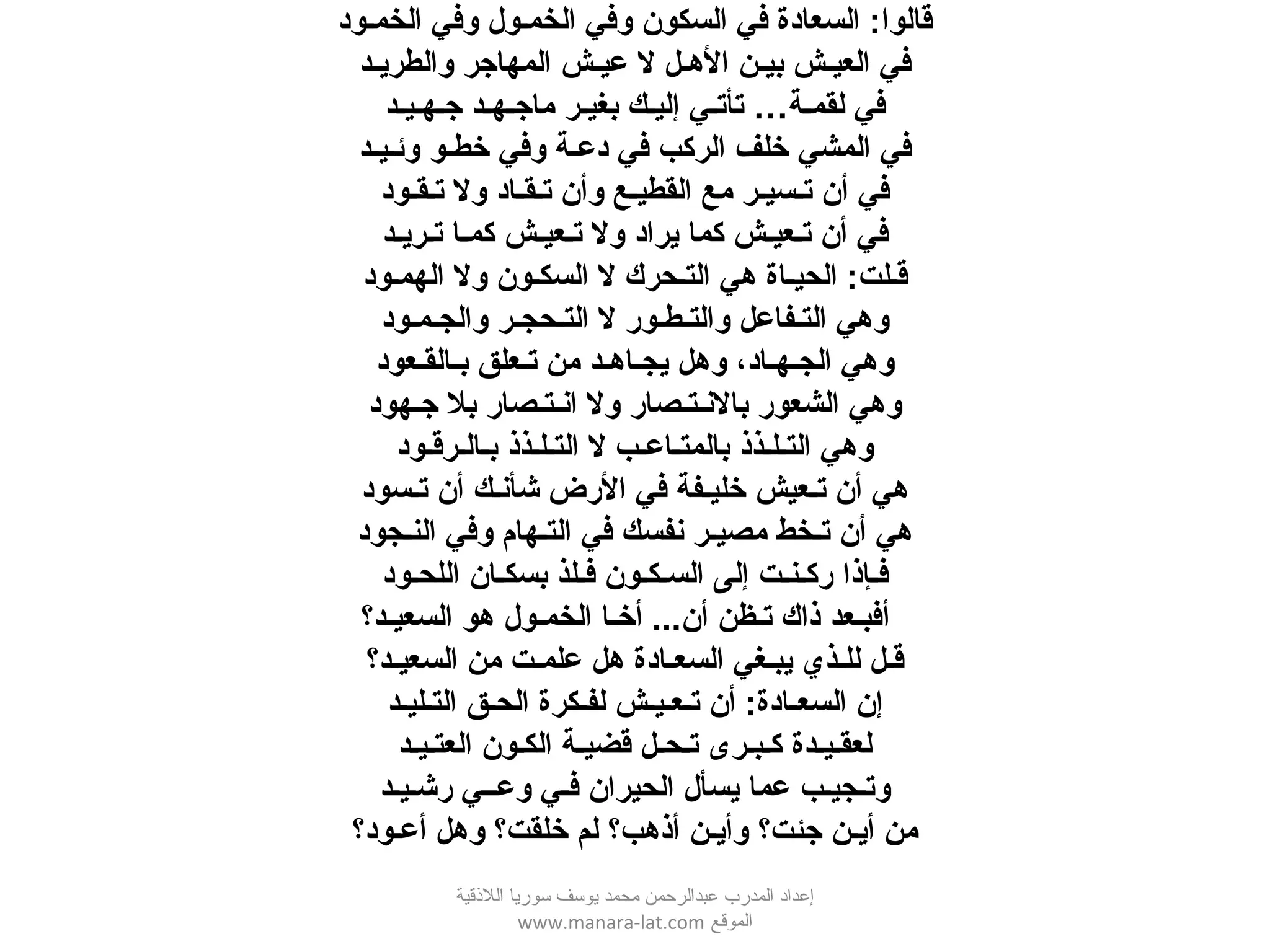 ‫الخمـود‬ ‫وفي‬ ‫الخمـول‬ ‫وفي‬ ‫السكون‬ ‫في‬ ‫السعادة‬ :‫قالوا‬
‫والطريـد‬ ‫المهاجر‬ ‫عيـش‬ ‫ل‬ ‫الـهـل‬ ‫بيـن‬ ‫العيـش‬ ‫في‬
‫جـهـيـد‬ ‫ماجـهـد‬ ‫بغيـر‬ ‫إليـك‬ ‫تأتـي‬ …‫لقمـة‬ ‫في‬
‫وئـيـد‬ ‫خطـو‬ ‫وفي‬ ‫دعـة‬ ‫في‬ ‫الركب‬ ‫خلف‬ ‫المشي‬ ‫في‬
‫تـقـود‬ ‫ول‬ ‫تـقـاد‬ ‫وأن‬ ‫القطيـع‬ ‫مع‬ ‫تـسيـر‬ ‫أن‬ ‫في‬
‫د‬‍ ‫تـريـ‬ ‫كمـا‬ ‫تـعيـش‬ ‫ول‬ ‫يراد‬ ‫كما‬ ‫تـعيـش‬ ‫أن‬ ‫في‬
‫الهمـود‬ ‫ول‬ ‫السكـون‬ ‫ل‬ ‫التـحرك‬ ‫ـهي‬ ‫الحيـاة‬ :‫قـلت‬
‫والجـمـود‬ ‫التـحجـر‬ ‫ل‬ ‫والتـطـور‬ ‫التـفاعل‬ ‫وـهي‬
‫بـالقـعود‬ ‫تـعلق‬ ‫من‬ ‫يجـاـهـد‬ ‫وـهل‬ ،‫الجـهـاد‬ ‫وـهي‬
‫جـهود‬ ‫بل‬ ‫انـتـصار‬ ‫ول‬ ‫بالنـتـصار‬ ‫الشعور‬ ‫وـهي‬
‫بـالـرقـود‬ ‫التـلـذذ‬ ‫ل‬ ‫بالمتـاعـب‬ ‫التـلـذذ‬ ‫وـهي‬
‫تـسود‬ ‫أن‬ ‫شأنـك‬ ‫الرض‬ ‫في‬ ‫خليـفة‬ ‫تـعيش‬ ‫أن‬ ‫ـهي‬
‫النـجود‬ ‫وفي‬ ‫التـهام‬ ‫في‬ ‫نفسك‬ ‫مصيـر‬ ‫تـخط‬ ‫أن‬ ‫ـهي‬
‫اللحـود‬ ‫بسكـان‬ ‫فـلذ‬ ‫السـكـون‬ ‫إلى‬ ‫ركـنـت‬ ‫فـإذا‬
‫السعيـد؟‬ ‫ـهو‬ ‫الخمـول‬ ‫أخـا‬ ...‫أن‬ ‫تـظن‬ ‫ذاك‬ ‫أفبـعد‬
‫السعيـد؟‬ ‫من‬ ‫علمـت‬ ‫ـهل‬ ‫السعـادة‬ ‫يبـغي‬ ‫للـذي‬ ‫قـل‬
‫التـليـد‬ ‫الحـق‬ ‫لفـكرة‬ ‫تـعـيـش‬ ‫أن‬ :‫السعـادة‬ ‫إن‬
‫العتـيـد‬ ‫الكـون‬ ‫قضيـة‬ ‫تـحـل‬ ‫كـبـرى‬ ‫لعقـيـدة‬
‫رشـيـد‬ ‫وعــي‬ ‫فـي‬ ‫الحيران‬ ‫يسأل‬ ‫عما‬ ‫وتـجيـب‬
‫أعـود؟‬ ‫وـهل‬ ‫خلقت؟‬ ‫لم‬ ‫أذـهب؟‬ ‫وأيـن‬ ‫جئت؟‬ ‫أيـن‬ ‫من‬
‫اللقذقية‬ ‫سوريا‬ ‫يوسف‬ ‫محمد‬ ‫عبدالرحمن‬ ‫المدرب‬ ‫إعداد‬
‫الموقع‬www.manara-lat.com
 