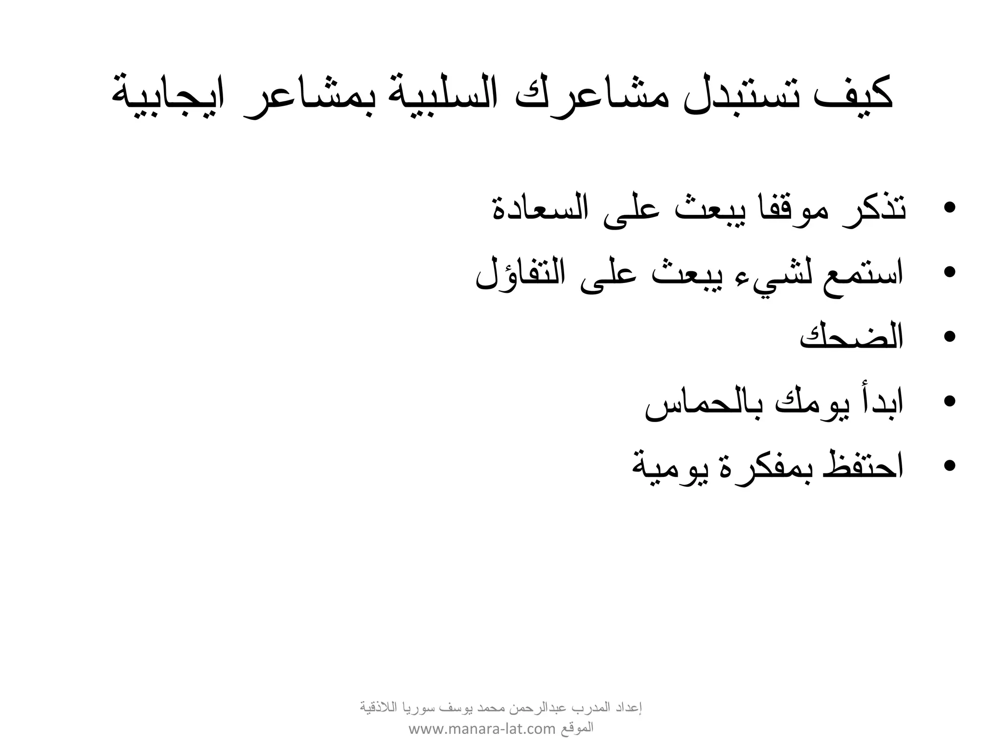 ‫ايجابية‬ ‫بمشاعر‬ ‫السلبية‬ ‫مشاعرك‬ ‫تستبدل‬ ‫كيف‬
•‫السعادة‬ ‫على‬ ‫يبعث‬ ‫موقفا‬ ‫تذكر‬
•‫التفاؤل‬ ‫على‬ ‫يبعث‬ ‫لشيء‬ ‫استمع‬
•‫الضحك‬
•‫بالحماس‬ ‫يومك‬ ‫ابدأ‬
•‫يومية‬ ‫بمفكرة‬ ‫احتفظ‬
‫اللقذقية‬ ‫سوريا‬ ‫يوسف‬ ‫محمد‬ ‫عبدالرحمن‬ ‫المدرب‬ ‫إعداد‬
‫الموقع‬www.manara-lat.com
 