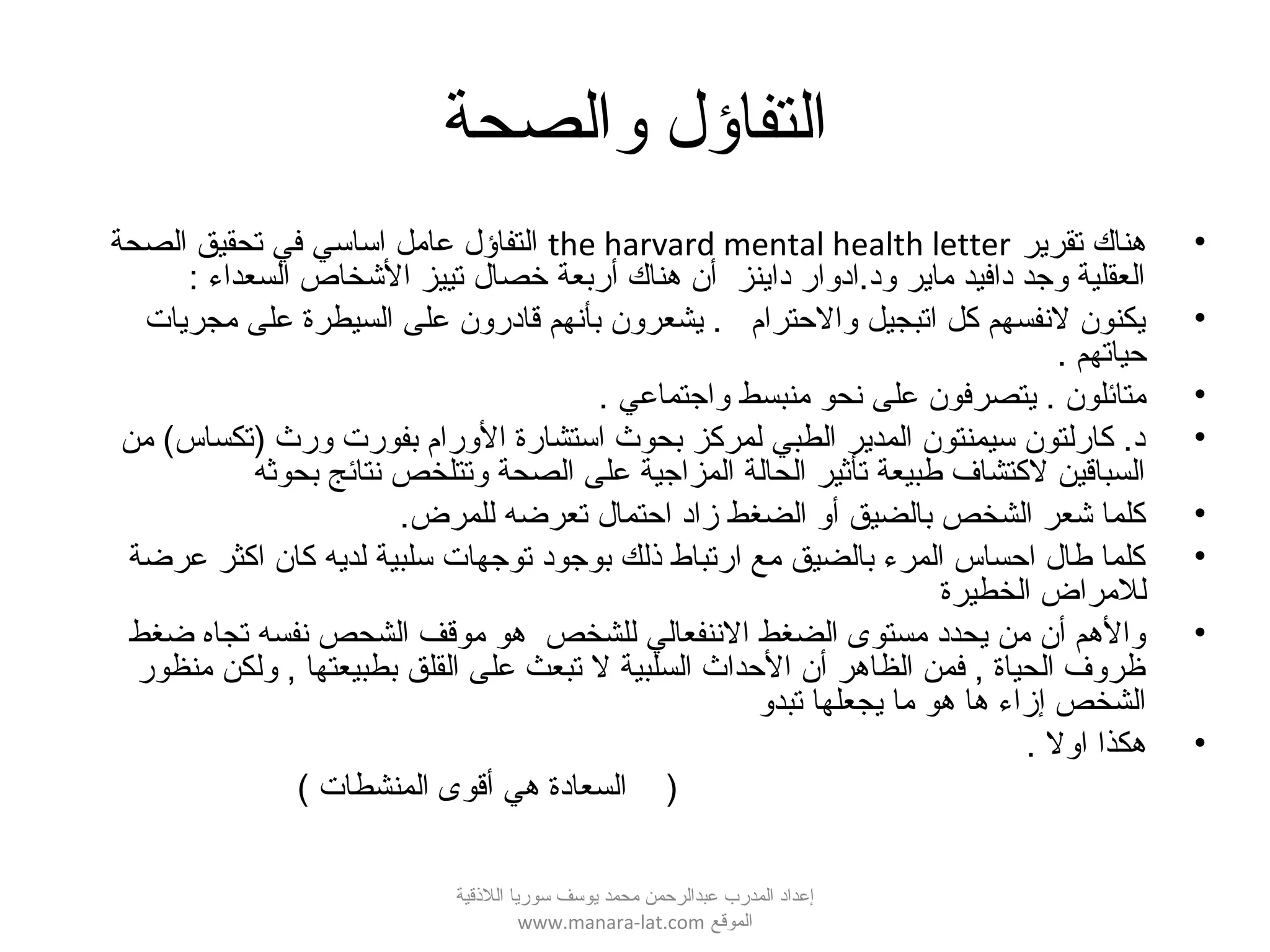 ‫والصحة‬ ‫التفاؤل‬
•‫تقرير‬ ‫هناك‬the harvard mental health letter‫الصحة‬ ‫تحقيق‬ ‫في‬ ‫اساسي‬ ‫عامل‬ ‫التفاؤل‬
: ‫السعداء‬ ‫الشخاص‬ ‫تييز‬ ‫خصال‬ ‫أربعة‬ ‫هناك‬ ‫أن‬ ‫داينز‬ ‫ود.ادوار‬ ‫ماير‬ ‫دافيد‬ ‫وجد‬ ‫العقلية‬
•‫مجريات‬ ‫على‬ ‫السيطرة‬ ‫على‬ ‫قادرون‬ ‫بأنهم‬ ‫يشعرون‬ . ‫والحترام‬ ‫اتبجيل‬ ‫كل‬ ‫لنفسهم‬ ‫يكنون‬
. ‫حياتهم‬
•. ‫واجتماعي‬ ‫منبسط‬ ‫نحو‬ ‫على‬ ‫يتصرفون‬ . ‫متائلون‬
•‫من‬ (‫)تكساس‬ ‫ورث‬ ‫بفورت‬ ‫الورام‬ ‫استشارة‬ ‫بحوث‬ ‫لمركز‬ ‫الطبي‬ ‫المدير‬ ‫سيمنتون‬ ‫كارلتون‬ .‫د‬
‫بحوثه‬ ‫نتائج‬ ‫وتتلخص‬ ‫الصحة‬ ‫على‬ ‫المزاجية‬ ‫الحالة‬ ‫تأثير‬ ‫طبيعة‬ ‫لكتشاف‬ ‫السباقين‬
•.‫للمرض‬ ‫تعرضه‬ ‫احتمال‬ ‫زاد‬ ‫الضغط‬ ‫أو‬ ‫بالضيق‬ ‫الشخص‬ ‫شعر‬ ‫كلما‬
•‫عرضة‬ ‫اكثر‬ ‫كان‬ ‫لديه‬ ‫سلبية‬ ‫توجهات‬ ‫بوجود‬ ‫قذلك‬ ‫ارتباط‬ ‫مع‬ ‫بالضيق‬ ‫المرء‬ ‫احساس‬ ‫طال‬ ‫كلما‬
‫الخطيرة‬ ‫للمراض‬
•‫ضغط‬ ‫تجاه‬ ‫نفسه‬ ‫الشحص‬ ‫موقف‬ ‫هو‬ ‫للشخص‬ ‫الننفعالي‬ ‫الضغط‬ ‫مستوى‬ ‫يحدد‬ ‫من‬ ‫أن‬ ‫والهم‬
‫منظور‬ ‫ولكن‬ , ‫بطبيعتها‬ ‫القلق‬ ‫على‬ ‫تبعث‬ ‫ل‬ ‫السلبية‬ ‫الحداث‬ ‫أن‬ ‫الظاهر‬ ‫فمن‬ , ‫الحياة‬ ‫ظروف‬
‫تبدو‬ ‫يجعلها‬ ‫ما‬ ‫هو‬ ‫ها‬ ‫إزاء‬ ‫الشخص‬
•‫اول‬ ‫هكذا‬.
( ‫المنشطات‬ ‫أقوى‬ ‫هي‬ ‫السعادة‬ )
‫اللقذقية‬ ‫سوريا‬ ‫يوسف‬ ‫محمد‬ ‫عبدالرحمن‬ ‫المدرب‬ ‫إعداد‬
‫الموقع‬www.manara-lat.com
 