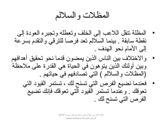 ‫والسللم‬ ‫المظل ت‬
•‫إلى‬ ‫العودة‬ ‫وتجبره‬ ‫وتعطله‬ ‫الخلف‬ ‫إلى‬ ‫اللعب‬ ‫تنقل‬ ‫المظلة‬
‫بسرعة‬ ‫والتقدم‬ ‫للترقي‬ ‫فرصا‬ ‫تعد‬ ‫السللم‬ ‫بينما‬ . ‫سابقة‬ ‫نقطة‬
. ‫الهدف‬ ‫نحو‬ ‫المام‬ ‫إلى‬
•‫أهدافهم‬ ‫تحقيق‬ ‫نحو‬ ‫قدما‬ ‫يمضون‬ ‫الذين‬ ‫الناس‬ ‫بين‬ ‫والتختلف‬
‫ملحظة‬ ‫على‬ ‫القدرة‬ ‫هي‬ ‫الحياة‬ ‫في‬ ‫يتوهون‬ ‫الذين‬ ‫آولئك‬ ‫وبين‬
. ‫حياتهم‬ ‫في‬ ‫تصادفهم‬ ‫التي‬ ( ‫والسللم‬ ‫)المظل ت‬
•‫التي‬ ‫القيود‬ ‫تستمر‬ ، ‫لك‬ ‫تسنح‬ ‫التي‬ ‫الفرص‬ ‫نضيع‬ ‫فعندما‬
‫تضيع‬ ‫فإنك‬ ‫تعوقك‬ ‫التي‬ ‫القيود‬ ‫تستمر‬ ‫وعندما‬ . ‫تعوقك‬
. ‫لك‬ ‫تسنح‬ ‫التي‬ ‫الفرص‬
‫اللقذقية‬ ‫سوريا‬ ‫يوسف‬ ‫محمد‬ ‫عبدالرحمن‬ ‫المدرب‬ ‫إعداد‬
‫الموقع‬www.manara-lat.com
 
