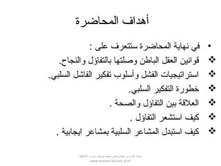 ‫المحاضرة‬ ‫أهداف‬
•: ‫على‬ ‫ستتعرف‬ ‫المحاضرة‬ ‫نهاية‬ ‫في‬
.‫والنجاح‬ ‫بالتفاؤل‬ ‫وصلتها‬ ‫الباطن‬ ‫العقل‬ ‫قوانين‬
.‫السلبي‬ ‫الفاشل‬ ‫تفكير‬ ‫وأسلوب‬ ‫الفشل‬ ‫استراتيجيات‬
.‫السلبي‬ ‫التفكير‬ ‫خطورة‬
. ‫والصحة‬ ‫التفاؤل‬ ‫بين‬ ‫العلقة‬
. ‫التفاؤل‬ ‫استشعر‬ ‫كيف‬
. ‫ايجابية‬ ‫بمشاعر‬ ‫السلبية‬ ‫المشاعر‬ ‫استبدل‬ ‫كيف‬
‫اللقذقية‬ ‫سوريا‬ ‫يوسف‬ ‫محمد‬ ‫عبدالرحمن‬ ‫المدرب‬ ‫إعداد‬
‫الموقع‬www.manara-lat.com
 