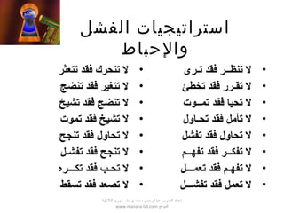 ‫استراتيجيات‬‫الفشل‬
‫والحباط‬
•‫تتعثر‬ ‫فقد‬ ‫تتحرك‬ ‫ل‬
•‫تنضج‬ ‫فقد‬ ‫تتغير‬ ‫ل‬
•‫تشيخ‬ ‫فقد‬ ‫تنضج‬ ‫ل‬
•‫تموت‬ ‫فقد‬ ‫تشيخ‬ ‫ل‬
•‫تنجح‬ ‫فقد‬ ‫تحاول‬ ‫ل‬
•‫تفش‬ ‫فقد‬ ‫تنجح‬ ‫ل‬‫ص‬‫ل‬
•‫تح‬ ‫ل‬‫ص‬‫تك‬ ‫فقد‬ ‫ب‬‫صصص‬‫ره‬
•‫تسقط‬ ‫فقد‬ ‫تصعد‬ ‫ل‬
•‫تنظ‬ ‫ل‬‫صص‬‫ت‬ ‫فقد‬ ‫ر‬‫ص‬‫رى‬
•‫تق‬ ‫ل‬‫ص‬‫تخطئ‬ ‫فقد‬ ‫رر‬
•‫تم‬ ‫فقد‬ ‫تحيا‬ ‫ل‬‫صص‬‫وت‬
•‫تح‬ ‫فقد‬ ‫تأمل‬ ‫ل‬‫ص‬‫اول‬
•‫تفشل‬ ‫فقد‬ ‫تحاول‬ ‫ل‬
•‫تفك‬ ‫ل‬‫صص‬‫تفه‬ ‫فقد‬ ‫ر‬‫صص‬‫م‬
•‫تفه‬ ‫ل‬‫ص‬‫تعم‬ ‫فقد‬ ‫م‬‫صصص‬‫ل‬
•‫تفش‬ ‫فقد‬ ‫تعمل‬ ‫ل‬‫صصص‬‫ل‬
‫اللقذقية‬ ‫سوريا‬ ‫يوسف‬ ‫محمد‬ ‫عبدالرحمن‬ ‫المدرب‬ ‫إعداد‬
‫الموقع‬www.manara-lat.com
 