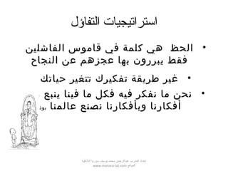 ‫التفاؤل‬ ‫استراتيجيات‬
•‫الفاشلين‬ ‫قاموس‬ ‫في‬ ‫كلمة‬ ‫هي‬ ‫الحظ‬‫الفاشلين‬ ‫قاموس‬ ‫في‬ ‫كلمة‬ ‫هي‬ ‫الحظ‬
‫النجاح‬ ‫عن‬ ‫عجزهم‬ ‫بها‬ ‫يبررون‬ ‫فقط‬‫النجاح‬ ‫عن‬ ‫عجزهم‬ ‫بها‬ ‫يبررون‬ ‫فقط‬
•‫حياتك‬ ‫تتغير‬ ‫تفكيرك‬ ‫طريقة‬ ‫غير‬‫حياتك‬ ‫تتغير‬ ‫تفكيرك‬ ‫طريقة‬ ‫غير‬
•‫من‬ ‫ينبع‬ ‫فينا‬ ‫ما‬ ‫فكل‬ ‫فيه‬ ‫نفكر‬ ‫ما‬ ‫نحن‬‫من‬ ‫ينبع‬ ‫فينا‬ ‫ما‬ ‫فكل‬ ‫فيه‬ ‫نفكر‬ ‫ما‬ ‫نحن‬
‫عالمنا‬ ‫نصنع‬ ‫وبأفكارنا‬ ‫أفكارنا‬‫عالمنا‬ ‫نصنع‬ ‫وبأفكارنا‬ ‫أفكارنا‬‫بوذا‬‫بوذا‬
‫اللقذقية‬ ‫سوريا‬ ‫يوسف‬ ‫محمد‬ ‫عبدالرحمن‬ ‫المدرب‬ ‫إعداد‬
‫الموقع‬www.manara-lat.com
 