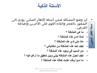 ‫الذكية‬ ‫السئلة‬
•‫إلى‬ ‫يؤدي‬ ‫السلبي‬ ‫الطار‬ ‫أسئلة‬ ‫ضمن‬ ‫المشكلة‬ ‫وضع‬ ‫إن‬
‫وإضاعة‬ ‫الخرين‬ ‫على‬ ‫اللوم‬ ‫وإلقاء‬ ‫بالعجز‬ ‫الشعور‬
. ‫الفرص‬
–‫؟‬ ‫المشكلة‬ ‫هي‬ ‫ما‬
–‫؟‬ ‫المشكلة‬ ‫هذه‬ ‫لدي‬ ‫لماذا‬
–‫؟‬ ‫المشكلة‬ ‫هذه‬ ‫لدي‬ ‫متى‬ ‫منذ‬
–‫؟‬ ‫إمكاتنياتي‬ ‫من‬ ‫المشكلة‬ ‫هذه‬ ‫تحد‬ ‫كيف‬
–‫؟‬ ‫المشكلة‬ ‫هذه‬ ‫وتجود‬ ‫كفي‬ ‫السبب‬ ‫من‬
–‫؟‬ ‫كفيه‬ ‫أرغب‬ ‫ما‬ ‫تحقيق‬ ‫وبين‬ ‫بيني‬ ‫المشكلة‬ ‫هذه‬ ‫تحول‬ ‫كيف‬
–‫؟‬ ‫المشكلة‬ ‫هذه‬ ‫خلله‬ ‫عشت‬ ‫واقت‬ ‫أسوأ‬ ‫ما‬
:‫السلبي‬‫الطار‬‫أسئلة‬
‫اللقذقية‬ ‫سوريا‬ ‫يوسف‬ ‫محمد‬ ‫عبدالرحمن‬ ‫المدرب‬ ‫إعداد‬
‫الموقع‬www.manara-lat.com
 