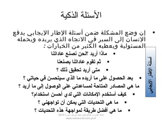 ‫الذكية‬ ‫الئسئلة‬
•‫يدفع‬ ‫اليجابي‬ ‫الطار‬ ‫أسئلة‬ ‫ضمن‬ ‫المشكلة‬ ‫وضع‬ ‫إن‬
‫ويحمله‬ ‫يريده‬ ‫الذي‬ ‫التجاه‬ ‫في‬ ‫السير‬ ‫إلى‬ ‫النسان‬
: ‫الخيارات‬ ‫من‬ ‫الكثير‬ ‫ويعطيه‬ ‫المسئولية‬
•‫عاداتنا‬ ‫نصنع‬ ‫؟نحن‬ ‫أريد‬ ‫ماذا‬
•‫بصنعنا‬ ‫عاداتنا‬ ‫تقوم‬ ‫ثم‬
•‫؟‬ ‫ذلك‬ ‫تحقيق‬ ‫أريد‬ ‫متى‬
•‫؟‬ ‫حياتي‬ ‫في‬ ‫سيتحسن‬ ‫الذي‬ ‫ما‬ ‫أريده‬ ‫ما‬ ‫على‬ ‫الحصول‬ ‫بعد‬
•‫؟‬ ‫أريد‬ ‫ما‬ ‫إلى‬ ‫الوصول‬ ‫على‬ ‫لمساعدتي‬ ‫المتاحة‬ ‫المصادر‬ ‫هي‬ ‫ما‬
•‫استخدام؟‬ ‫أحسن‬ ‫لدي‬ ‫التي‬ ‫المكانات‬ ‫أستخدم‬ ‫كيف‬
•‫؟‬ ‫تواجهني‬ ‫أن‬ ‫يمكن‬ ‫التي‬ ‫التحديات‬ ‫هي‬ ‫ما‬
•‫؟‬ ‫التحديات‬ ‫هذه‬ ‫لمواجهة‬ ‫طريقة‬ ‫أفضل‬ ‫هي‬ ‫ما‬
‫أ‬‫اليجابي‬‫الطار‬‫سئلة‬
‫اللقذقية‬ ‫سوريا‬ ‫يوسف‬ ‫محمد‬ ‫عبدالرحمن‬ ‫المدرب‬ ‫إعداد‬
‫الموقع‬www.manara-lat.com
 