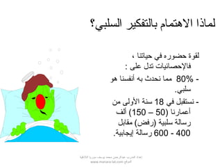 ‫السلبي؟‬ ‫بالتفكير‬ ‫التهتمام‬ ‫لماذا‬
، ‫حياتنا‬ ‫في‬ ‫حضوره‬ ‫لقوة‬
: ‫على‬ ‫تدل‬ ‫فالحصائيات‬
-80%‫هو‬ ‫أنفسنا‬ ‫به‬ ‫نحدث‬ ‫مما‬
.‫سلبي‬
‫في‬ ‫نستقبل‬ -18‫من‬ ‫اللولى‬ ‫سنة‬
) ‫أعمارنا‬50–150‫ألف‬ (
‫مقابل‬ (‫)رفض‬ ‫سلبية‬ ‫رسالة‬
400-600.‫إيجابية‬ ‫رسالة‬
‫اللقذقية‬ ‫سوريا‬ ‫يوسف‬ ‫محمد‬ ‫عبدالرحمن‬ ‫المدرب‬ ‫إعداد‬
‫الموقع‬www.manara-lat.com
 