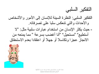 ‫السلبي‬ ‫التفكير‬
‫ال‬ :‫السلبي‬ ‫التفكير‬‫نظرة‬‫للنسان‬ ‫السيئة‬‫المور‬ ‫إلى‬‫لوالخشخاص‬
‫لوالحداث‬.‫تصرفاته‬ ‫على‬ ‫سلبا‬ ‫تنعكس‬ ‫لوالتي‬
‫”ل‬ :‫مثل‬ ‫سلبية‬ ‫عبارات‬ ‫استخدام‬ ‫من‬ ‫النسان‬ ‫يكثر‬ ‫حيث‬ -
‫من‬ ‫يمنعه‬ ‫مما‬ ” ‫بسرعة‬ ‫أغضب‬ ‫”أنا‬ “‫”مستحيل‬ “‫أستطيع‬
‫الستحقاق‬ ‫بعدم‬ ‫اعتقادا‬ ‫ألو‬ ‫جهل‬ ‫ألو‬ ‫لوتكاسل‬ ‫عجزا‬ ‫النجاز‬
‫اللقذقية‬ ‫سوريا‬ ‫يوسف‬ ‫محمد‬ ‫عبدالرحمن‬ ‫المدرب‬ ‫إعداد‬
‫الموقع‬www.manara-lat.com
 