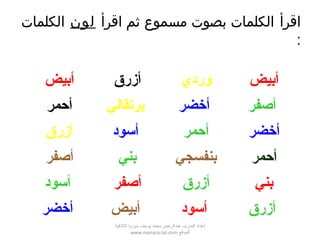 ‫اقرأ‬‫اقرأ‬ ‫ثم‬ ‫مسموع‬ ‫بصوت‬ ‫الكلمات‬‫لون‬‫الكلمات‬
:
‫أبيض‬ ‫أزرق‬ ‫وردي‬ ‫أبيض‬
‫أحمر‬ ‫برتقالي‬ ‫أخضر‬ ‫أصفر‬
‫أزرق‬ ‫أسود‬ ‫أحمر‬ ‫أخضر‬
‫أصفر‬ ‫بني‬ ‫بنفسجي‬ ‫أحمر‬
‫أسود‬ ‫أصفر‬ ‫أزرق‬ ‫بني‬
‫أخضر‬ ‫أبيض‬ ‫أسود‬ ‫أزرق‬
‫اللقذقية‬ ‫سوريا‬ ‫يوسف‬ ‫محمد‬ ‫عبدالرحمن‬ ‫المدرب‬ ‫إعداد‬
‫الموقع‬www.manara-lat.com
 