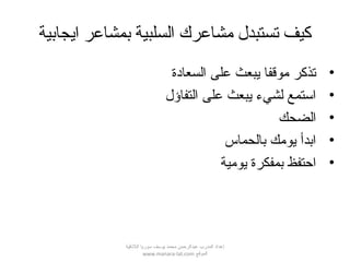 ‫ايجابية‬ ‫بمشاعر‬ ‫السلبية‬ ‫مشاعرك‬ ‫تستبدل‬ ‫كيف‬
•‫السعادة‬ ‫على‬ ‫يبعث‬ ‫موقفا‬ ‫تذكر‬
•‫التفاؤل‬ ‫على‬ ‫يبعث‬ ‫لشيء‬ ‫استمع‬
•‫الضحك‬
•‫بالحماس‬ ‫يومك‬ ‫ابدأ‬
•‫يومية‬ ‫بمفكرة‬ ‫احتفظ‬
‫اللقذقية‬ ‫سوريا‬ ‫يوسف‬ ‫محمد‬ ‫عبدالرحمن‬ ‫المدرب‬ ‫إعداد‬
‫الموقع‬www.manara-lat.com
 