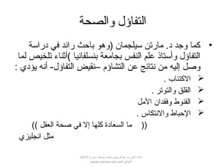 ‫والصحة‬ ‫التفاؤل‬
•‫دراسة‬ ‫في‬ ‫رائد‬ ‫باحث‬ ‫)وهو‬ ‫سيلجمان‬ ‫مارتن‬ .‫د‬ ‫وجد‬ ‫كما‬
‫لما‬ ‫تلخيص‬ ‫(أثناء‬ ‫بنسلفانيا‬ ‫بجامعة‬ ‫النفس‬ ‫علم‬ ‫وأستاقذ‬ ‫التفاؤل‬
: ‫يؤدي‬ ‫أنه‬ -‫التفاؤل‬ ‫–نقيض‬ ‫التشاؤم‬ ‫عن‬ ‫نتائج‬ ‫من‬ ‫إليه‬ ‫وصل‬
. ‫الكتئاب‬
. ‫والتوتر‬ ‫القلق‬
‫المل‬ ‫وفقدان‬ ‫القنوط‬
. ‫والنتكاس‬ ‫الحباط‬
(( ‫العقل‬ ‫صحة‬ ‫في‬ ‫إل‬ ‫كلها‬ ‫السعادة‬ ‫ما‬ ))
‫انجليزي‬ ‫مثل‬
‫اللقذقية‬ ‫سوريا‬ ‫يوسف‬ ‫محمد‬ ‫عبدالرحمن‬ ‫المدرب‬ ‫إعداد‬
‫الموقع‬www.manara-lat.com
 