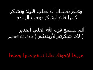 وعلم نفسك ان تطلب قليلا وتشكر كثيرا فان الشكر يوجب الزيادة ألم تسمع قول الله العلي القدير ( لإن شكرتم لأزيدنكم ) صدق الله العظيم مررها لإخوتك علنا ننتفع منها جميعا