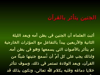 أثبت العلماء أن الجنين في بطن أمه وبعد الليلة الثانية والأربعين يبدأ بالتفاعل مع المؤثرات الخارجية ثم يتأثر بالأصوات التي يسمعها وهو في بطن أمه .  ولذلك يجب على كل أمّ أن تُسمع جنينها شيئاً من القرآن، وبعد الولادة تستمر في ذلك، وسوف تتأثر خلايا دماغه وقلبه بكلام الله تعالى، وتكون بذلك قد هيَّأت طفلك لحفظ القرآن قبل أن يأتي إلى الدنيا !   الجنين يتأثر بالقرآن 