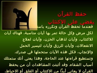 فعندما تحفظ القرآن وتكرره باستمرار فإنك ستجد لكل مرض وكل حالة تمر بها آيات مناسبة، فهناك آيات للاكتئاب، وآيات لذهاب الحزن، وآيات لعلاج الانفعالات، وآيات للرزق وآيات لتيسير الحمل والإنجاب، فكل هذه الآيات ستحملها في صدرك .  وتستطيع قراءتها عند الحاجة، وهذا يعني أنك ستمتلك أسباب الشفاء .  وقد أثبتت المشاهدات أن من يحفظ القرآن لا يعاني أبداً من الاكتئاب أو القلق أو الاحباط، فسبحان الله !  حفظ القرآن  يقضي على الاكتئاب 