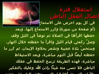 في كل يوم احرص على الاستماع إلى سورة محددة  ( أو صفحة من سورة )  وكرر الاستماع إليها، وبعد حفظها اقرأها في الصلاة ثم توضأ في الليل وقف وصلّ ركعتي قيام الليل واقرأ ما حفظته خلال النهار، وستحسّ بلذة عجيبة وتشعر بحلاوة الإيمان .  ثم كرر ما حفظته أيضاً قبل النوم مباشرة، وبعد الاستيقاظ مباشرة، فهذه الطريقة ترسخ الحفظ في عقلك الباطن فلا تنسى منه شيئاً بإذن الله .  وعليك بالتفكير بالآيات التي تقرأها قبل النوم، وهذه الطريقة ستفتح قلبك وعقلك وتطور مداركك .   استغلال فترة  اتصال العقل الباطن 