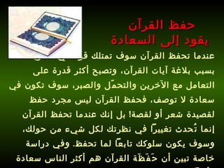عندما تحفظ القرآن سوف تمتلك قوة في أسلوبك بسبب بلاغة آيات القرآن، وتصبح أكثر قدرة على التعامل مع الآخرين والتحمّل والصبر، سوف تكون في سعادة لا توصف، فحفظ القرآن ليس مجرد حفظ لقصيدة شعر أو لقصة !  بل إنك عندما تحفظ القرآن إنما تُحدث تغييراً في نظرتك لكل شيء من حولك، وسوف يكون سلوكك تابعاً لما تحفظ .  وفي دراسة خاصة تبين أن حَفَظَة القرآن هم أكثر الناس سعادة وبُعداً عن الاكتئاب !!!   حفظ القرآن  يقود إلى السعادة 