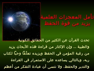 تأمل المعجزات العلمية يزيد من قوة الحفظ تحدث القرآن عن الكثير من الحقائق الكونية والطبية  ...  وإن الإكثار من قراءة هذه الأبحاث يزيد من رغبة المؤمن في الحفظ ويزيده تعلّقاً وحباً لكتاب ربه، وبالتالي يساعده على الاستمرار في القراءة والتدبر والحفظ، ولا ننسى أن عبادة التفكر من أعظم العبادات ! 