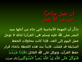 تذكَّر أن المهمة الأساسية التي جاء من أجلها سيد البشر صلى الله عليه وسلم هي :  القرآن !  لذلك لا تؤجل عمل اليوم إلى الغد، فإذا كانت محاولات الحفظ السابقة قد فشلت، فابدأ منذ هذه اللحظة باتخاذ قرار حفظ القرآن، وتوكل على الله القائل :  ( فَإِذَا عَزَمْتَ فَتَوَكَّلْ عَلَى اللَّهِ إِنَّ اللَّهَ يُحِبُّ الْمُتَوَكِّلِينَ )   [ آل عمران : 159] ،   وتذكر أن الله سيساعدك على حفظ كتابه .   أن تصل متأخراً  خير من ألاّ تصل 