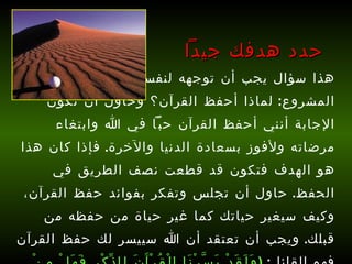 هذا سؤال يجب أن توجهه لنفسك قبل أن تبدأ هذا المشروع :  لماذا أحفظ القرآن؟ وحاول أن تكون الإجابة أنني أحفظ القرآن حبّاً في الله وابتغاء مرضاته ولأفوز بسعادة الدنيا والآخرة .  فإذا كان هذا هو الهدف فتكون قد قطعت نصف الطريق في الحفظ .  حاول أن تجلس وتفكر بفوائد حفظ القرآن، وكيف سيغير حياتك كما غير حياة من حفظه من قبلك .  ويجب أن تعتقد أن الله سييسر لك حفظ القرآن فهو القائل :   ( وَلَقَدْ يَسَّرْنَا الْقُرْآَنَ لِلذِّكْرِ فَهَلْ مِنْ مُدَّكِرٍ )  [ القمر : 17] . حدد هدفك جيداً 