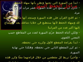ابدأ من السورة التي تحبها وتظن بأنها سهلة الحفظ . حاول أن تستمع إلى هذه السورة عشر مرات أو عشرين مرة . ثم افتح القرآن على هذه السورة وستجد أنها مألوفة بالنسبة لك وسهلة الحفظ لأنها ستنطبع في خلايا دماغك بعد الاستماع إليها أكبر عدد من المرات !  ولكن أثناء الحفظ جزّئ السورة لعدد من المقاطع حسب المعنى اللغوي . ابدأ بقراءة المقطع الأول وكرره حتى تحفظه . ثم كرر المقطع الثاني حتى تحفظه، وهكذا حتى نهاية السورة .  وأخيراً تربط كل مقطعين من خلال قراءتهما معاً وكرر هذه العملية مع بقية مقاطع السورة حتى تتمكن من حفظها بإذن الله   . مراحل الحفظ السهل 