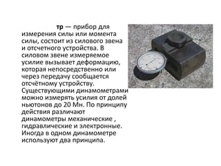 тр — прибор для
измерения силы или момента
силы, состоит из силового звена
и отсчетного устройства. В
силовом звене измеряемое
усилие вызывает деформацию,
которая непосредственно или
через передачу сообщается
отсчётному устройству.
Существующими динамометрами
можно измерять усилия от долей
ньютонов до 20 Мн. По принципу
действия различают
динамометры механические ,
гидравлические и электронные.
Иногда в одном динамометре
используют два принципа.
 