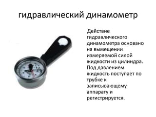 гидравлический динамометр
              Действие
              гидравлического
              динамометра основано
              на вымещении
              измеряемой силой
              жидкости из цилиндра.
              Под давлением
              жидкость поступает по
              трубке к
              записывающему
              аппарату и
              регистрируется.
 