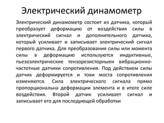 Электрический динамометр
Электрический динамометр состоит из датчика, который
преобразует деформацию от воздействия силы в
электрический сигнал и дополнительного датчика,
который усиливает и записывает электрический сигнал
первого датчика. Для преобразования силы или момента
силы в деформацию используются индуктивные,
пьезоэлектрические тензорезисторныеи вибрационно-
частотные датчики сопротивления. Под действием силы
датчик деформируется и токи моста сопротивления
изменяются. Сила электрического сигнала прямо
пропорциональна деформации элемента и в итоге силе
воздействия. Второй датчик усиливает сигнал и
записывает его для последующей обработки
 