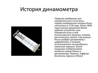 История динамометра
           Первыми приборами для
           измерения силы стали весы,
           первое изображение которых было
           напечатано в 1726 году. Около 1830
           года Сальтер предложил более
           удобное устройство: для
           измерения силы в нём
           использовалась пружина, которая
           растягивалась грузом. Ещё раньше
           Ренье изобрёл динамометр с
           циферблатом, в которoм
           использовалась кольцеобразно
           замкнутая пружина. Более
           поздними изобретениями
           являются нажим Прони и
           динамометры Томсона, Геффнер-
           Альтенека, Броуна и Межи[
 