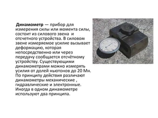 Динамометр — прибор для
измерения силы или момента силы,
состоит из силового звена и
отсчетного устройства. В силовом
звене измеряемое усилие вызывает
деформацию, которая
непосредственно или через
передачу сообщается отсчётному
устройству. Существующими
динамометрами можно измерять
усилия от долей ньютонов до 20 Мн.
По принципу действия различают
динамометры механические ,
гидравлические и электронные.
Иногда в одном динамометре
используют два принципа.
 