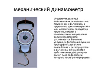 механический динамометр
             Существует два вида
             механических динамометров:
             пружинный и рычажный. В
             пружинном динамометре сила
             или момент силы передаётся
             пружине, которая в
             зависимости от направления
             силы сжимается или
             растягивается. Величина
             упругой Деформации пружины
             пропорциональна силе
             воздействия и регистрируется.
             В рычажном динамометре
             действие силы деформирует
             рычаг, сила деформации
             которого после регистрируется.
 
