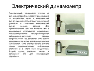 Электрический динамометр
Электрический динамометр состоит из
датчика, который преобразует деформацию
от воздействия силы в электрический
сигнал и дополнительного датчика, который
усиливает и записывает электрический
сигнал      первого      датчика.     Для
преобразования силы или момента силы в
деформацию используются индуктивные,
пьезоэлектрические     тензорезисторныеи
вибрационно-частотные             датчики
сопротивления. Под действием силы датчик
деформируется и токи моста сопротивления
изменяются. Сила электрического сигнала
прямо     пропорциональна     деформации
элемента и в итоге силе воздействия.
Второй датчик усиливает сигнал и
записывает     его   для     последующей
обработки.
 