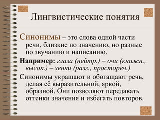 Лингвистические понятия Синонимы  – это слова одной части речи, близкие по значению, но разные по звучанию и написанию. Например:  глаза (нейтр.) – очи (книжн., высок.) – зенки (разг., простореч.) Синонимы украшают и обогащают речь, делая её выразительной, яркой, образной. Они позволяют передавать оттенки значения и избегать повторов.  