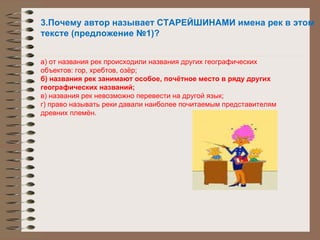 3.Почему автор называет СТАРЕЙШИНАМИ имена рек в этом тексте (предложение №1)? а) от названия рек происходили названия других географических объектов: гор, хребтов, озёр; б) названия рек занимают особое, почётное место в ряду других географических названий; в) названия рек невозможно перевести на другой язык; г) право называть реки давали наиболее почитаемым представителям древних племён. 