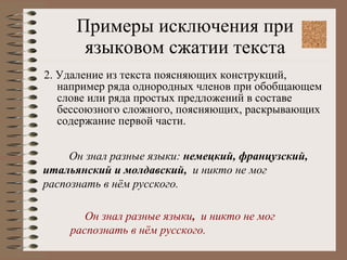 Примеры исключения при языковом сжатии текста 2. Удаление из текста поясняющих конструкций, например ряда однородных членов при обобщающем слове или ряда простых предложений в составе бессоюзного сложного, поясняющих, раскрывающих содержание первой части. Он знал разные языки:  немецкий, французский, итальянский и молдавский,  и никто не мог распознать в нём русского. Он знал разные языки ,  и никто не мог распознать в нём русского. 