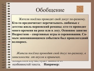 Обобщение При обобщении необходимо: Вычленить единичные факты; Подобрать языковые средства их обобщённой передачи; Составить новый текст. Какой способ сжатия использовать в каждом конкретном случае, будет зависеть от особенностей текста.  Например: Жители посёлка проводят свой досуг по-разному.  Кто-то предпочитает перечитывать любимые с  детства жюль-верновский романы; кто-то проводит много времени на реке или в лесу. Основное занятие Подростков – спортивные игры и соревнования. Са- мым запоминающимся событием был прошлогодний велокросс. Жители посёлка проводят свой досуг по-разному, в  зависимости  от вкусов и привычек. 