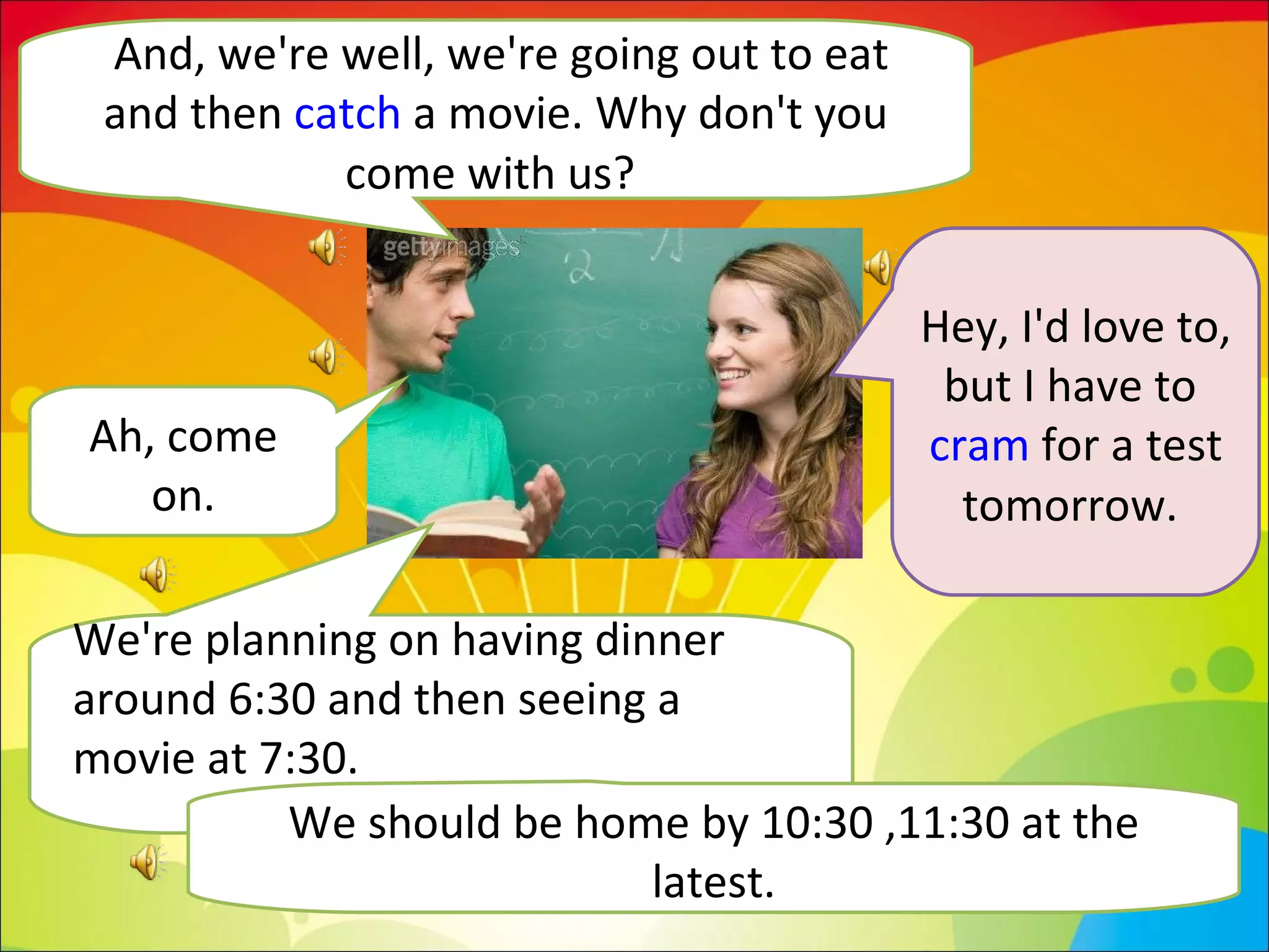 And, we're well, we're going out to eat and then  catch  a movie. Why don't you come with us?  Hey, I'd love to, but I have to  cram  for a test tomorrow.  We're planning on having dinner around 6:30 and then seeing a movie at 7:30.  Ah, come on. We should be home by 10:30 ,11:30 at the latest. 