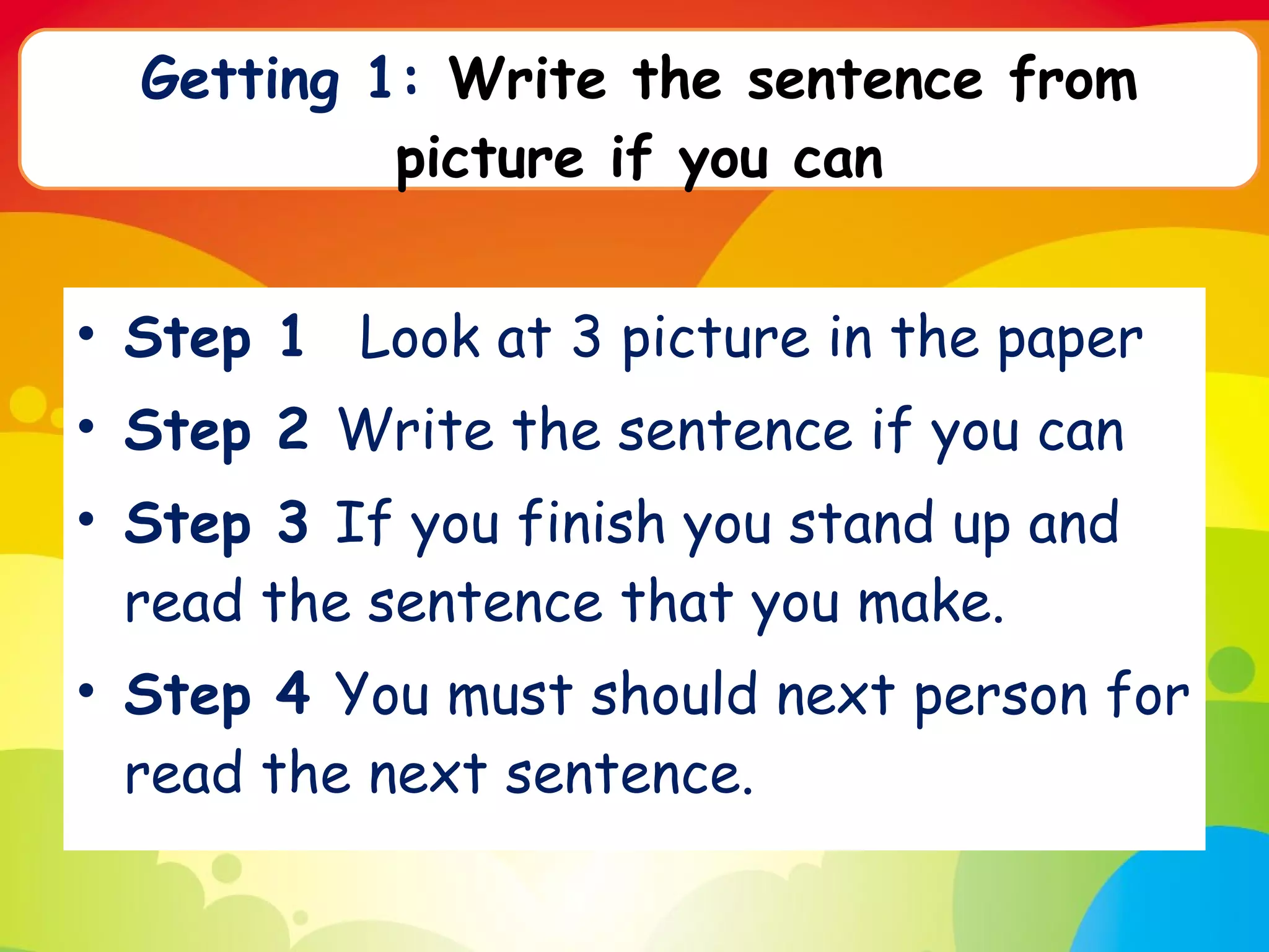 Step 1  Look at 3 picture in the paper Step 2  Write the sentence if you can Step 3  If you finish you stand up and read the sentence that you make. Step 4  You must should next person for read the next sentence.  Getting 1:  Write the sentence from picture if you can 