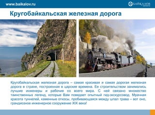 www.baikalov.ru

  Кругобайкальская железная дорога




  Кругобайкальская железная дорога – самая красивая и самая дорогая железная
  дорога в стране, построенная в царские времена. Ее строительством занимались
  лучшие инженеры и рабочие со всего мира. С ней связано множество
  таинственных легенд, которые Вам поведает опытный гид-экскурсовод. Мрачная
  красота туннелей, каменные откосы, пробивающаяся между шпал трава – вот оно,
  грандиозное инженерное сооружение XIX века!
 