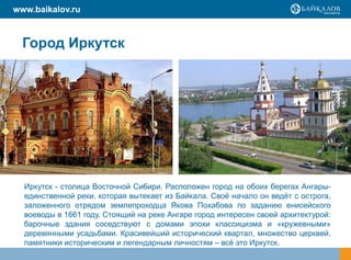 www.baikalov.ru



  Город Иркутск




  Иркутск - столица Восточной Сибири. Расположен город на обоих берегах Ангары-
  единственной реки, которая вытекает из Байкала. Своѐ начало он ведѐт с острога,
  заложенного отрядом землепроходца Якова Похабова по заданию енисейского
  воеводы в 1661 году. Стоящий на реке Ангаре город интересен своей архитектурой:
  барочные здания соседствуют с домами эпохи классицизма и «кружевными»
  деревянными усадьбами. Красивейший исторический квартал, множество церквей,
  памятники историческим и легендарным личностям – всѐ это Иркутск.
 