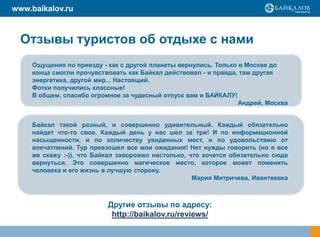 www.baikalov.ru



  Отзывы туристов об отдыхе с нами
    Ощущения по приезду - как с другой планеты вернулись. Только в Москве до
    конца смогли прочувствовать как Байкал действовал - и правда, там другая
    энергетика, другой мир... Настоящий.
    Фотки получились классные!
    В общем, спасибо огромное за чудесный отпуск вам и БАЙКАЛУ!
                                                                 Андрей, Москва


    Байкал такой разный, и совершенно удивительный. Каждый обязательно
    найдет что-то свое. Каждый день у нас шел за три! И по информационной
    насыщенности, и по количеству увиденных мест, и по удовольствию от
    впечатлений. Тур превзошел все мои ожидания! Нет нужды говорить (но я все
    же скажу :-)), что Байкал заворожил настолько, что хочется обязательно сюда
    вернуться. Это совершенно магическое место, которое может поменять
    человека и его жизнь в лучшую сторону.
                                                    Мария Митричева, Ивантеевка



                          Другие отзывы по адресу:
                           http://baikalov.ru/reviews/
 