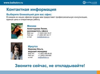 www.baikalov.ru

  Контактная информация
  Выберите ближайший для вас офис:
  В каждом из наших офисов продаж вам предоставят профессиональную консультацию,
  единые цены и оперативную работу.


                     Москва
                     Ахматнурова Лилия,
                     руководитель офиса
                     Моб.тел:    +7 (925) 046-18-47
                     Раб.тел:    +7 (495) 287-40-17
                     e-mail:     msk@baikalov.ru




                      Иркутск
                      Иванова Ольга,
                      ведущий менеджер
                      Моб.тел:    +7 (902) 566-96-60
                      Раб.тел:    +7 (3952) 500-689
                      е-mail:     irk@baikalov.ru




          Звоните сейчас, не откладывайте!
 