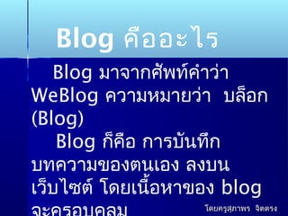 Blog คืออะไร
Blog มาจากศัพท์คำาว่า
WeBlog ความหมายว่า บล็อก
(Blog)
Blog ก็คือ การบันทึก
บทความของตนเอง ลงบน
เว็บไซต์ โดยเนื้อหาของ blog
โดยครูสุภาพร จิตตรงโดยครูสุภาพร จิตตรง
 