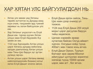 ХАР ХЯТАН УЛС БАЙГУУЛАГДСАН НЬ
   Хятан улс мөхөх үед Хятаны           Елуй Даши оргон зайлж, Тянь-
    төрийн зүтгэлтэн нь Дундад азид       Цзо хаан дээр очиход үл
    нүүн очиж, тэндэхийн ард түмний       тоожээ.
    заримыг нь эзлэн байгуулсан улс
    юм.                                  1124 онд Елуй Даши 200 агруй
   Хар Хятаныг үндэслэгч нь Елуй
                                          морьт цэрэг дагуулан баруун
    Даши юм. тэрээр хуучин Хятан          тийш хөдөлжээ.
    улсын хаан Елуй Авуужийн 8-р         Цагаан хэрмийн араар
    үеийн ач юм.                          нутаглаж байсан Онгуд аймагт
   1122 онд Зүрчидийн Алтан улсын        хүрчээ. Онгудын ноѐд түүнд
    цэрэг Хятаны дундад нийслэлд          400агт, мөн тэмээ хонь өгчээ.
    халдан довтолоход Хятан улсын
                                         Елуй Даши Орхон, Туулын
    хаан Тянь-Цзо баруун зүг зугтан
    ууланд гарчээ.
                                          бэлчирт ирж зарим Монгол
                                          аймгуудыг цуглуулан зорилгоо
   Алтан улсын цэрэг Хятаны өмнөд
    нийслэл(одоогийн бээжин) хотыг        хэлэхэд түүнд 10000 орчим
    эзлэн Елуй Дашиг олзлон авчээ.        цэрэг, мөн агт , бог өгчээ.
 