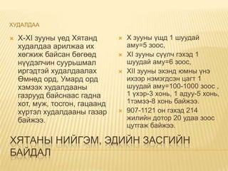 ХУДАЛДАА

   X-XI зууны үед Хятанд          X зууны үщд 1 шуудай
    худалдаа арилжаа их             аму=5 зоос,
    хөгжиж байсан бөгөөд           XI зууны сүүлч гэхэд 1
    нүүдэлчин суурьшмал             шуудай аму=6 зоос,
    иргэдтэй худалдаалах           XII зууны эхэнд юмны үнэ
    Өмнөд орд, Умард орд            ихээр нэмэгдсэн цагт 1
    хэмээх худалдааны               шуудай аму=100-1000 зоос ,
    газрууд байснаас гадна          1 үхэр-3 хонь, 1 адуу-5 хонь,
    хот, муж, тосгон, гацаанд       1тэмээ-8 хонь байжээ.
    хүртэл худалдааны газар        907-1121 он гэхэд 214
    байжээ.                         жилийн дотор 20 удаа зоос
                                    цутгаж байжээ.

ХЯТАНЫ НИЙГЭМ, ЭДИЙН ЗАСГИЙН
БАЙДАЛ
 