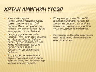 ХЯТАН АЙМГИЙН ҮҮСЭЛ
   Хятан аймгуудын                   IX зууны сүүлч үед Хятан 38
    цэрэг, морийг захирах тусгай       аймгаас бүрэлдэж байсан ба
    илиг хэмээх тушаал бий             хүн ам нь олширч, аж ахуй нь
    болжээ. Илиг нь тухайн үед         хөгжихийн хирээр шинэ албан
    ихээхэн хүчирхэг байсан Диле       тушаалууд буй болж байжээ.
    аймгуудаас гардаг байжээ.
   IX дунд үед Хятаны ноѐн           Хятан нар нь Сяньби нартай нэг
    Салади, дүү Шулантай хамран        удам гаралтай, Монголчуудын
    хот балгас үйлдэж, байшин          өвөг дээдэс юм.
    барин суудаг болжээ. Үүнээс
    хойш хятан нарын дунд хот
    брлгас барих явдал
    тасралтгүй үргэлжилсээр
    байжээ.
   Ах дүү хоѐр техникийн олс
    тарьж, түүгээрээ янз бүрийн
    зүйл сүлжин, мөн торгоны хүр
    хорхой тэжээж байжээ.
 