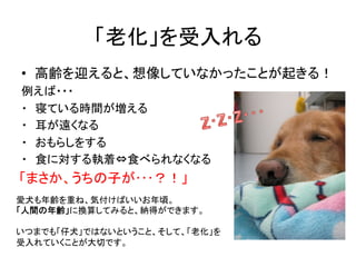 「老化」を受入れる	
•  高齢を迎えると、想像していなかったことが起きる！	
  
例えば・・・	
  
・　寝ている時間が増える	
  
・　耳が遠くなる	
  
・　おもらしをする	
  
・　食に対する執着⇔食べられなくなる	
「まさか...