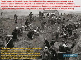Перед началом Великой отечественной войны был принят указ о создании вокруг
Москвы "Зоны Тотальной Обороны". В нее вошли различные укрепления, которые
должны были на некоторое время задержать фашистов, на подходе к границам столицы.
Строительные работы на оборонительных рубежах велись в любую погоду.




Они продолжались даже тогда, когда враг
подвергал районы строительства
бомбардировкам с воздуха и неистовым
артиллерийским обстрелам из орудий и
минометов. Люди работали целыми
 