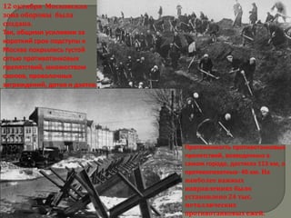 12 октября Московская
зона обороны была
создана.
Так, общими усилиями за
короткий срок подступы к
Москве покрылись густой
сетью противотанковых
препятствий, множеством
окопов, проволочных
заграждений, дотов и дзотов.




                               Протяженность противотанковых
                               препятствий, возведенных в
                               самом городе, достигла 113 км, а
                               противопехотных- 46 км. На
                               наиболее важных
                               направлениях было
                               установлено 24 тыс.
                               металлических
                               противотанковых ежей.
 
