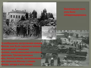 Значительная часть
                                    улиц была
                                    забаррикадирована.




 К ноябрьскому наступлению немцев
Москва уже была окружена поясом
заграждений – минными
полями, минированными мостами и
дорогами. Противотанковые
рвы, лесные завалы, металлические
ежи опоясали Москву с северо-
запада, запада и юго-запада.
 