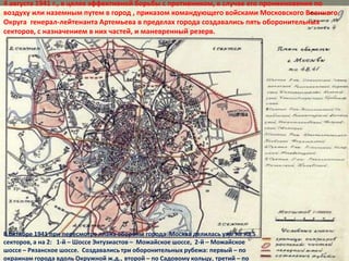 4 августа 1941 г., в целях эффективной борьбы с противником, в случае его проникновения по
воздуху или наземным путем в город , приказом командующего войсками Московского Военного
Округа генерал-лейтенанта Артемьева в пределах города создавались пять оборонительных
секторов, с назначением в них частей, и маневренный резерв.




В октябре 1941 при пересмотре плана обороны города Москва делилась уже не на 5
секторов, а на 2: 1-й – Шоссе Энтузиастов – Можайское шоссе, 2-й – Можайское
шоссе – Рязанское шоссе. Создавались три оборонительных рубежа: первый – по
окраинам города вдоль Окружной ж.д., второй – по Садовому кольцу, третий – по
 